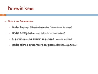 Darwinismo
15


        Bases do Darwinismo

         o   Dados Biogeográficos (observações feitas a bordo do Beagle)

         o   Dados Geológicos (estudos de Lyell - Uniformitarismo)

         o   Experiência como criador de pombos        – selecção artificial


         o   Dados sobre o crescimento das populações          (Thomas Malthus)
 