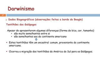 Darwinismo
17

         Dados Biogeográficos (observações feitas a bordo do Beagle)

     Tentilhões dos Galápagos

         Apesar de apresentarem algumas diferenças (forma do bico, cor, tamanho):
            • são muito semelhantes entre si
            • são semelhantes aos do continente americano

      Estes tentilhões têm um ancestral comum, proveniente do continente
       americano.

      Ocorreu a migração dos tentilhões da América do Sul para os Galápagos.
 