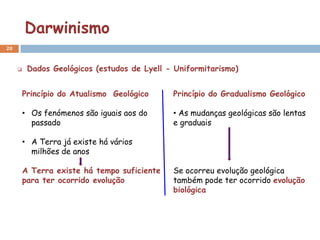Darwinismo
20


         Dados Geológicos (estudos de Lyell - Uniformitarismo)


         Princípio do Atualismo Geológico     Princípio do Gradualismo Geológico

         • Os fenómenos são iguais aos do     • As mudanças geológicas são lentas
           passado                            e graduais

         • A Terra já existe há vários
           milhões de anos

         A Terra existe há tempo suficiente   Se ocorreu evolução geológica
         para ter ocorrido evolução           também pode ter ocorrido evolução
                                              biológica
 