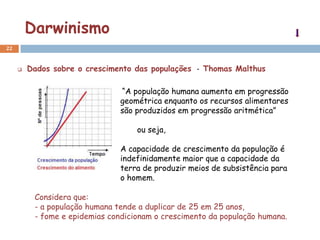 Darwinismo
22


        Dados sobre o crescimento das populações - Thomas Malthus

                                “A população humana aumenta em progressão
                                geométrica enquanto os recursos alimentares
                                são produzidos em progressão aritmética”

                                    ou seja,

                                A capacidade de crescimento da população é
                                indefinidamente maior que a capacidade da
                                terra de produzir meios de subsistência para
                                o homem.

          Considera que:
          - a população humana tende a duplicar de 25 em 25 anos,
          - fome e epidemias condicionam o crescimento da população humana.
 