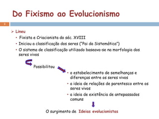 Do Fixismo ao Evolucionismo
3


     Lineu
      • Fixista e Criacionista do séc. XVIII
      • Iniciou a classificação dos seres (“Pai da Sistemática”)
      • O sistema de classificação utilizado baseava-se na morfologia dos
        seres vivos


                Possibilitou
                                  • o estabelecimento de semelhanças e
                                    diferenças entre os seres vivos
                                  • a ideia de relações de parentesco entre os
                                    seres vivos
                                  • a ideia de existência de antepassados
                                    comuns


                      O surgimento de Ideias evolucionistas
 