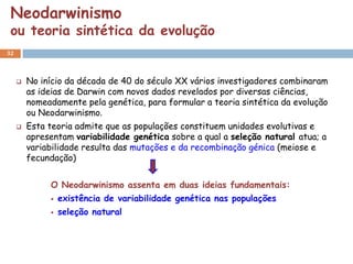 Neodarwinismo
 ou teoria sintética da evolução
32



        No início da década de 40 do século XX vários investigadores combinaram
         as ideias de Darwin com novos dados revelados por diversas ciências,
         nomeadamente pela genética, para formular a teoria sintética da evolução
         ou Neodarwinismo.
        Esta teoria admite que as populações constituem unidades evolutivas e
         apresentam variabilidade genética sobre a qual a seleção natural atua; a
         variabilidade resulta das mutações e da recombinação génica (meiose e
         fecundação)


              O Neodarwinismo assenta em duas ideias fundamentais:
                 existência de variabilidade genética nas populações
                 seleção natural
 