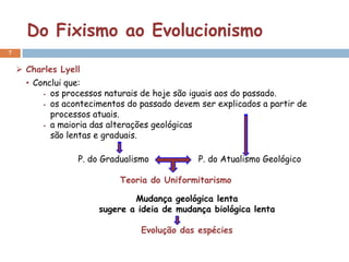 Do Fixismo ao Evolucionismo
7


     Charles Lyell
      • Conclui que:
           os processos naturais de hoje são iguais aos do passado.

           os acontecimentos do passado devem ser explicados a partir de

            processos atuais.
           a maioria das alterações geológicas

            são lentas e graduais.

                  P. do Gradualismo            P. do Atualismo Geológico

                            Teoria do Uniformitarismo

                               Mudança geológica lenta
                       sugere a ideia de mudança biológica lenta

                                 Evolução das espécies
 
