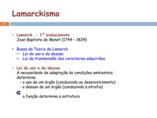 Lamarckismo
8



    • Lamarck - 1º evolucionista
      Jean Baptiste de Monet (1744 – 1829)

    • Bases da Teoria de Lamarck
      ─ Lei do uso e do desuso
      ─ Lei da transmissão dos caracteres adquiridos

    • Lei do uso e do desuso
      A necessidade de adaptação às condições ambientais
      determina:
       - o uso de um órgão (conduzindo ao desenvolvimento)
       - o desuso de um órgão (conduzindo à atrofia)

         a função determina a estrutura
 