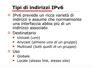 Tipi di indirizzi IPv6 IPv6 prevede un ricca varietà di indirizzi e assume che normalmente una interfaccia abbia più di un indirizzo associato Destinatario Unicast ( uno ) Anycast ( almeno uno di un gruppo ) Multicast ( tutti quelli di un gruppo ) Uso Globale Locale (stesso link, stesso site) 