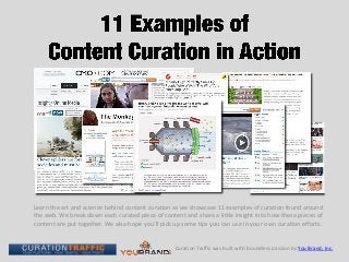 Learn the art and science behind content curation as we showcase 11 examples of curation found around
the web. We break down each curated piece of content and share a little insight into how these pieces of
content are put together. We also hope you’ll pick up some tips you can use in your own curation efforts.


                                                   Curation Traffic was built with boundless passion by You Brand, Inc.
 