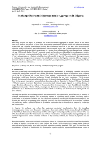 Journal of Economics and Sustainable Development                                              www.iiste.org
ISSN 2222-1700 (Paper) ISSN 2222-2855 (Online)
Vol.3, No.2, 2012

        Exchange Rate and Macroeconomic Aggregates in Nigeria

                                                 Dada Eme A.
                             Department of Economics, University of Ibadan, Nigeria
                                             dadaeme@gmail.com


                                             Oyeranti Olugboyega A.
                                 Dept. of Economics, University of Ibadan, Nigeria
                                                oyert@yahoo.com


Abstract
This study analyses the impact of exchange rate on macroeconomic aggregates in Nigeria. Based on the annual
time series data for the period 1970 to 2009, the research examines the possible direct and indirect relationship
between the real exchange rates and GDP growth. The relationship is derived in two ways using a simultaneous
equations model within a fully specified (but small) macroeconomic model, and a vector-autoregressive model. The
estimation results show that there is no evidence of a strong direct relationship between changes in the exchange
rate and GDP growth. Rather, Nigeria’s economic growth has been directly affected by fiscal and monetary policies
and other economic variables particularly the growth of exports (oil). These factors have tended to sustain a pattern
of real exchange rate over-valuation, which has been unfavourable for growth. The conclusion is that improvements
in exchange rate management are necessary but not adequate to revive the Nigerian economy. A broad program of
economic reform is required, which includes among others, a complementary restrictive monetary policy. On the
whole, the results are informative.

Keywords: Exchange rate, Macro-economy, Simultaneous equations, Nigeria.

1. Introduction
The issue of exchange rate management and macroeconomic performance in developing countries has received
considerable attention and generated much debate. The debate focuses on the degree of fluctuations in the exchange
rate in the face of internal and external shocks. There appears a consensus view on the fact that devaluation or
depreciation could boost domestic production through stimulating the net export component. This is evident
through the increase in international competitiveness of domestic industries leading to the diversion of spending
from foreign goods whose prices become high, to domestic goods. As illustrated by Guitan (1976) and Dornbusch
(1988), the success of currency depreciation in promoting trade balance largely depends on switching demand in
proper direction and amount as well as on the capacity of the home economy to meet the additional demand by
supplying more goods. On the whole, exchange rate fluctuations are likely, in turn, to determine economic
performance. It is therefore necessary to evaluate the effects of exchange rate fluctuations on output growth and
price inflation.

Exchange rate policies in developing countries are often sensitive and controversial, mainly because of the kind of
structural transformation required, such as reducing imports or expanding non-oil exports, invariably imply a
depreciation of the nominal exchange rate. Such domestic adjustments, due to their short-run impact on prices and
demand, are perceived as damaging to the economy. Ironically, the distortions inherent in an overvalued exchange
rate regime are hardly a subject of debate in developing economies that are dependent on imports for production
and consumption.

In Nigeria, the exchange rate policy has undergone substantial transformation from the immediate
post-independence period when the country maintained a fixed parity with the British pound, through the oil boom
of the 1970s, to the floating of the currency in 1986, following the near collapse of the economy between 1982 and
1985. In each of these epochs, the economic and political considerations underpinning the exchange rate policy had
important repercussions for the structural evolution of the economy, inflation, the balance of payments and real
income.

Some attempts have been made to conduct econometric studies on exchange rate determination and the movements
in output in Nigeria, Egwaikhde et al (1994); Odusola and Akinlo (2001); Ekpo (2003) among others. However,
many of these earlier studies were based on single equation regression approach. This study deviates from the
previous ones in Nigeria by the adoption of a simultaneous equation modeling approach and its structural variant in



                                                         93
 