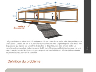 8 m 8 m 6 m 8 m 
3 m 
poutre à 
dimensionner 
Définition du problème 
2 
La figure ci-dessus présente schématiquement la structure d’une petite salle d’exposition pour 
un musée à Québec. Le toit et le plancher sont construits avec un platelage de bois de 90 mm 
d’épaisseur qui repose sur une série de poutres et de poteaux en bois lamellé-collé. Le 
plancher est recouvert de dalles de pierre de 20 mm d’épaisseur et le toit est protégé par une 
membrane imperméable. Un mur-rideau en verre ceinture le bâtiment. On veut dimensionner 
les poutres qui soutiennent le plancher. 
 