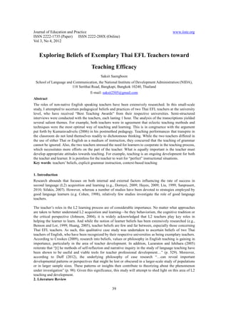 Journal of Education and Practice                                                              www.iiste.org
ISSN 2222-1735 (Paper) ISSN 2222-288X (Online)
Vol 3, No 4, 2012


   Exploring Beliefs of Exemplary Thai EFL Teachers toward
                                       Teaching Efficacy
                                              Saksit Saengboon
 School of Language and Communication, the National Institute of Development Administration (NIDA),
                       118 Serithai Road, Bangkapi, Bangkok 10240, Thailand
                                       E-mail: saksit2505@gmail.com
Abstract
The roles of non-native English speaking teachers have been extensively researched. In this small-scale
study, I attempted to ascertain pedagogical beliefs and practices of two Thai EFL teachers at the university
level, who have received “Best Teaching Awards” from their respective universities. Semi-structured
interviews were conducted with the teachers, each lasting 1 hour. The analysis of the transcriptions yielded
several salient themes. For example, both teachers were in agreement that eclectic teaching methods and
techniques were the most optimal way of teaching and learning. This is in congruence with the argument
put forth by Kumaravadivelu (2006) in his postmethod pedagogy. Teaching performances that transpire in
the classroom do not lend themselves readily to dichotomous thinking. While the two teachers differed in
the use of either Thai or English as a medium of instruction, they concurred that the teaching of grammar
cannot be ignored. Also, the two teachers stressed the need for learners to cooperate in the teaching process,
which necessitates more efforts on the part of the teacher. What is equally important is the teacher must
develop appropriate attitudes towards teaching. For example, teaching is an ongoing development for both
the teacher and learner. It is pointless for the teacher to wait for “perfect” instructional situations.
Key words: teachers’ beliefs, explicit grammar instruction, context-based teaching


1. Introduction
Research abounds that focuses on both internal and external factors influencing the rate of success in
second language (L2) acquisition and learning (e.g., Dornyei, 2009; Hayes, 2009; Liu, 1999; Sanprasert,
2010; Sifakis, 2007). However, whereas a number of studies have been devoted to strategies employed by
good language learners (e.g. Cohen, 1998), relatively few studies investigate the role of good language
teachers.

The teacher’s roles in the L2 learning process are of considerable importance. No matter what approaches
are taken to better understand L2 acquisition and learning—be they behaviorism, the cognitive tradition or
the critical perspective (Johnson, 2004), it is widely acknowledged that L2 teachers play key roles in
helping the learner to learn. And while the notion of learner beliefs has been extensively researched (e.g.,
Benson and Lor, 1999; Huang, 2005), teacher beliefs are few and far between, especially those concerning
Thai EFL teachers. As such, this qualitative case study was undertaken to ascertain beliefs of two Thai
teachers of English, who have been recognized by their respective universities as being exemplary teachers.
According to Crookes (2009), research into beliefs, values or philosophy in English teaching is gaining in
importance, particularly in the area of teacher development. In addition, Lazaraton and Ishihara (2005)
reiterate that “[t] he methods of self-reflection and narrative inquiry in the study of language teaching have
been shown to be useful and viable tools for teacher professional development…” (p. 529). Moreover,
according to Duff (2012), the underlying philosophy of case research “…can reveal important
developmental patterns or perspectives that might be lost or obscured in a larger-scale study of populations
or in larger sample sizes. These patterns or insights then contribute to theorizing about the phenomenon
under investigation” (p. 98). Given this significance, this study will attempt to shed light on this area of L2
teaching and development.
2. Literature Review

                                                      39
 