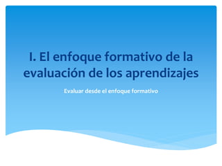 I. El enfoque formativo de la
evaluación de los aprendizajes
Evaluar desde el enfoque formativo
 