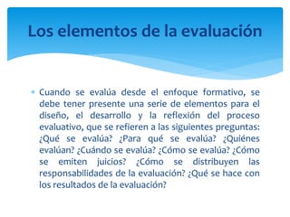  Cuando se evalúa desde el enfoque formativo, se
debe tener presente una serie de elementos para el
diseño, el desarrollo y la reflexión del proceso
evaluativo, que se refieren a las siguientes preguntas:
¿Qué se evalúa? ¿Para qué se evalúa? ¿Quiénes
evalúan? ¿Cuándo se evalúa? ¿Cómo se evalúa? ¿Cómo
se emiten juicios? ¿Cómo se distribuyen las
responsabilidades de la evaluación? ¿Qué se hace con
los resultados de la evaluación?
Los elementos de la evaluación
 