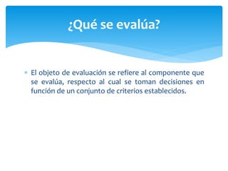  El objeto de evaluación se refiere al componente que
se evalúa, respecto al cual se toman decisiones en
función de un conjunto de criterios establecidos.
¿Qué se evalúa?
 