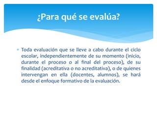  Toda evaluación que se lleve a cabo durante el ciclo
escolar, independientemente de su momento (inicio,
durante el proceso o al final del proceso), de su
finalidad (acreditativa o no acreditativa), o de quienes
intervengan en ella (docentes, alumnos), se hará
desde el enfoque formativo de la evaluación.
¿Para qué se evalúa?
 