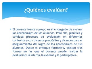  El docente frente a grupo es el encargado de evaluar
los aprendizajes de los alumnos. Para ello, planifica y
conduce procesos de evaluación en diferentes
contextos y con diversos propósitos y alcances para el
aseguramiento del logro de los aprendizajes de sus
alumnos. Desde el enfoque formativo, existen tres
formas en las que el docente puede realizar la
evaluación: la interna, la externa y la participativa.
¿Quiénes evalúan?
 