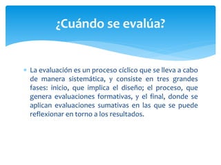  La evaluación es un proceso cíclico que se lleva a cabo
de manera sistemática, y consiste en tres grandes
fases: inicio, que implica el diseño; el proceso, que
genera evaluaciones formativas, y el final, donde se
aplican evaluaciones sumativas en las que se puede
reflexionar en torno a los resultados.
¿Cuándo se evalúa?
 