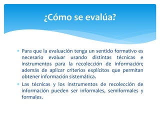  Para que la evaluación tenga un sentido formativo es
necesario evaluar usando distintas técnicas e
instrumentos para la recolección de información;
además de aplicar criterios explícitos que permitan
obtener información sistemática.
 Las técnicas y los instrumentos de recolección de
información pueden ser informales, semiformales y
formales.
¿Cómo se evalúa?
 