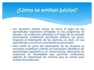  Los docentes emiten juicios en torno al logro de los
aprendizajes esperados señalados en los programas de
estudio. Las evidencias obtenidas a lo largo de un periodo
previamente establecido permitirán elaborar los juicios
respecto al desempeño de los alumnos, es decir, en sus
aprendizajes y no en sus características personales.
 Para emitir un juicio del desempeño de los alumnos es
necesario establecer criterios de evaluación: identificar los
aprendizajes esperados y, en consecuencia, seleccionar las
evidencias de desempeño que permitan verificarlos;
además de determinar los criterios que se usarán para
evaluar las evidencias.
¿Cómo se emiten juicios?
 