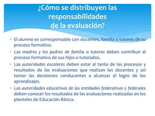  El alumno es corresponsable con docentes, familia o tutores de su
proceso formativo.
 Las madres y los padres de familia o tutores deben contribuir al
proceso formativo de sus hijos o tutorados.
 Las autoridades escolares deben estar al tanto de los procesos y
resultados de las evaluaciones que realizan los docentes y así
tomar las decisiones conducentes a alcanzar el logro de los
aprendizajes.
 Las autoridades educativas de las entidades federativas y federales
deben conocer los resultados de las evaluaciones realizadas en los
planteles de Educación Básica.
¿Cómo se distribuyen las
responsabilidades
de la evaluación?
 