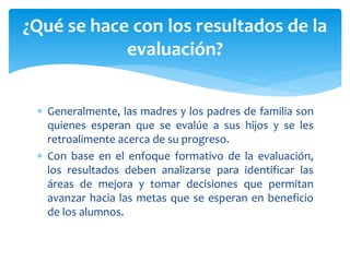  Generalmente, las madres y los padres de familia son
quienes esperan que se evalúe a sus hijos y se les
retroalimente acerca de su progreso.
 Con base en el enfoque formativo de la evaluación,
los resultados deben analizarse para identificar las
áreas de mejora y tomar decisiones que permitan
avanzar hacia las metas que se esperan en beneficio
de los alumnos.
¿Qué se hace con los resultados de la
evaluación?
 