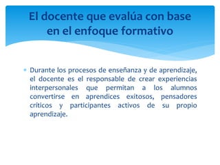  Durante los procesos de enseñanza y de aprendizaje,
el docente es el responsable de crear experiencias
interpersonales que permitan a los alumnos
convertirse en aprendices exitosos, pensadores
críticos y participantes activos de su propio
aprendizaje.
El docente que evalúa con base
en el enfoque formativo
 