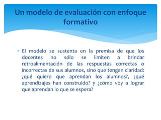  El modelo se sustenta en la premisa de que los
docentes no sólo se limiten a brindar
retroalimentación de las respuestas correctas o
incorrectas de sus alumnos, sino que tengan claridad:
¿qué quiero que aprendan los alumnos?, ¿qué
aprendizajes han construido? y ¿cómo voy a lograr
que aprendan lo que se espera?
Un modelo de evaluación con enfoque
formativo
 