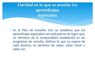  En el Plan de estudios 2011 se establece que los
aprendizajes esperados son indicadores de logro que,
en términos de la temporalidad establecida en los
programas de estudio, definen lo que se espera de
cada alumno, en términos de saber, saber hacer y
saber ser.
Claridad en lo que se enseña: los
aprendizajes
esperados
 