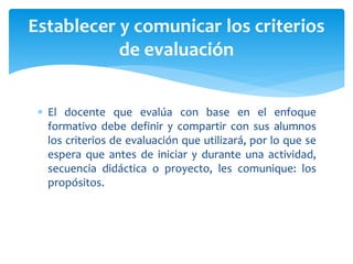  El docente que evalúa con base en el enfoque
formativo debe definir y compartir con sus alumnos
los criterios de evaluación que utilizará, por lo que se
espera que antes de iniciar y durante una actividad,
secuencia didáctica o proyecto, les comunique: los
propósitos.
Establecer y comunicar los criterios
de evaluación
 