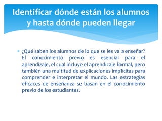  ¿Qué saben los alumnos de lo que se les va a enseñar?
El conocimiento previo es esencial para el
aprendizaje, el cual incluye el aprendizaje formal, pero
también una multitud de explicaciones implícitas para
comprender e interpretar el mundo. Las estrategias
eficaces de enseñanza se basan en el conocimiento
previo de los estudiantes.
Identificar dónde están los alumnos
y hasta dónde pueden llegar
 