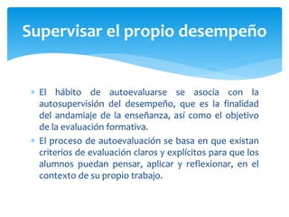  El hábito de autoevaluarse se asocia con la
autosupervisión del desempeño, que es la finalidad
del andamiaje de la enseñanza, así como el objetivo
de la evaluación formativa.
 El proceso de autoevaluación se basa en que existan
criterios de evaluación claros y explícitos para que los
alumnos puedan pensar, aplicar y reflexionar, en el
contexto de su propio trabajo.
Supervisar el propio desempeño
 