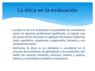  La ética le da a la evaluación la posibilidad de constituirse
como un ejercicio profesional equilibrado, al regular que
los juicios de los docentes se apliquen de manera imparcial,
justa, equitativa, respetuosa, responsable, honesta y con
compromiso social.
 Asimismo, la ética es un elemento a considerar en el
proceso de enseñanza, de aprendizaje y de evaluación, con
todos los actores: docentes, alumnos, madres y padres,
tutores, y autoridades escolares y educativas.
La ética en la evaluación
 