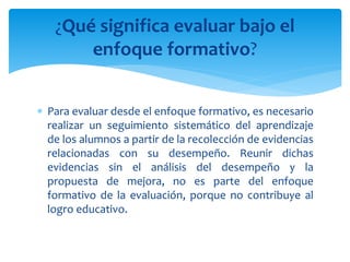  Para evaluar desde el enfoque formativo, es necesario
realizar un seguimiento sistemático del aprendizaje
de los alumnos a partir de la recolección de evidencias
relacionadas con su desempeño. Reunir dichas
evidencias sin el análisis del desempeño y la
propuesta de mejora, no es parte del enfoque
formativo de la evaluación, porque no contribuye al
logro educativo.
¿Qué significa evaluar bajo el
enfoque formativo?
 