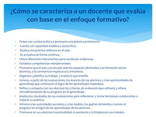  Posee una conducta ética y promueve una práctica profesional.
 Cuenta con capacidad analítica y autocrítica.
 Realiza una práctica reflexiva en el aula.
 Se actualiza de forma continua.
 Utiliza diferentes instrumentos para recolectar evidencias.
 Fortalece competencias interpersonales.
 Promueve que el aula y la escuela sean los espacios destinados a la formación de los
alumnos, y la convivencia respetuosa y armoniosa.
 Organiza y planifica su trabajo, y evalúa lo que enseña.
 Conoce, a partir de las evaluaciones, los avances de sus alumnos y crea oportunidades de
aprendizaje que conduzcan al logro de los aprendizajes esperados.
 Define y comparte con sus alumnos los criterios de evaluación que utilizará, y ofrece
retroalimentación de su progreso en el aprendizaje.
 Analiza los resultados de sus evaluaciones para reflexionar y tomardecisiones conducentes a
mejorar su práctica.
 Informa a las autoridades escolares y a las madres, los padres defamilia o tutores el
progreso en el logro de los aprendizajes de los alumnos.
 Promueve en sus alumnos la puntualidad, la asistencia y la limpiezaen sus trabajos.
¿Cómo se caracteriza a un docente que evalúa
con base en el enfoque formativo?
 