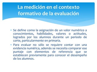  Se define como la asignación de un valor numérico a
conocimientos, habilidades, valores o actitudes,
logrados por los alumnos durante un periodo de
corte, particularmente en primaria.
 Para evaluar no sólo se requiere contar con una
evidencia numérica, además se necesita comparar ese
puntaje con elementos de referencia que se
establecen previamente para conocer el desempeño
de los alumnos.
La medición en el contexto
formativo de la evaluación
 
