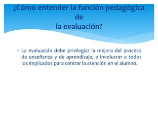  La evaluación debe privilegiar la mejora del proceso
de enseñanza y de aprendizaje, e involucrar a todos
los implicados para centrar la atención en el alumno.
¿Cómo entender la función pedagógica
de
la evaluación?
 