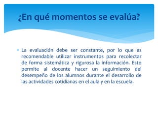  La evaluación debe ser constante, por lo que es
recomendable utilizar instrumentos para recolectar
de forma sistemática y rigurosa la información. Esto
permite al docente hacer un seguimiento del
desempeño de los alumnos durante el desarrollo de
las actividades cotidianas en el aula y en la escuela.
¿En qué momentos se evalúa?
 