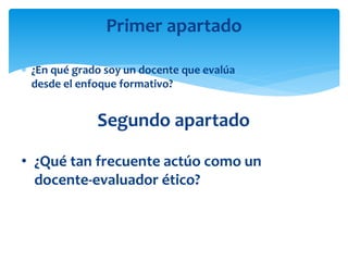  ¿En qué grado soy un docente que evalúa
desde el enfoque formativo?
Primer apartado
• ¿Qué tan frecuente actúo como un
docente-evaluador ético?
Segundo apartado
 