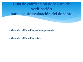  Guía de calificación por componente.
 Guía de calificación total.
Guía de calificación de la lista de
verificación
para la autoevaluación del docente
 