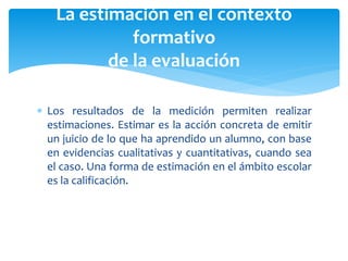  Los resultados de la medición permiten realizar
estimaciones. Estimar es la acción concreta de emitir
un juicio de lo que ha aprendido un alumno, con base
en evidencias cualitativas y cuantitativas, cuando sea
el caso. Una forma de estimación en el ámbito escolar
es la calificación.
La estimación en el contexto
formativo
de la evaluación
 