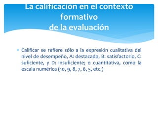  Calificar se refiere sólo a la expresión cualitativa del
nivel de desempeño, A: destacado, B: satisfactorio, C:
suficiente, y D: insuficiente; o cuantitativa, como la
escala numérica (10, 9, 8, 7, 6, 5, etc.)
La calificación en el contexto
formativo
de la evaluación
 