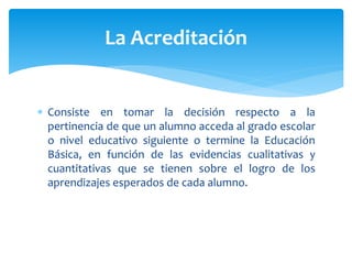  Consiste en tomar la decisión respecto a la
pertinencia de que un alumno acceda al grado escolar
o nivel educativo siguiente o termine la Educación
Básica, en función de las evidencias cualitativas y
cuantitativas que se tienen sobre el logro de los
aprendizajes esperados de cada alumno.
La Acreditación
 