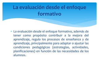  La evaluación desde el enfoque formativo, además de
tener como propósito contribuir a la mejora del
aprendizaje, regula los procesos de enseñanza y de
aprendizaje, principalmente para adaptar o ajustar las
condiciones pedagógicas (estrategias, actividades,
planificaciones) en función de las necesidades de los
alumnos.
La evaluación desde el enfoque
formativo
 