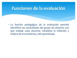  La función pedagógica de la evaluación permite
identificar las necesidades del grupo de alumnos con
que trabaje cada docente, mediante la reflexión y
mejora de la enseñanza y del aprendizaje.
Funciones de la evaluación
 