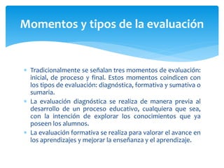  Tradicionalmente se señalan tres momentos de evaluación:
inicial, de proceso y final. Estos momentos coindicen con
los tipos de evaluación: diagnóstica, formativa y sumativa o
sumaria.
 La evaluación diagnóstica se realiza de manera previa al
desarrollo de un proceso educativo, cualquiera que sea,
con la intención de explorar los conocimientos que ya
poseen los alumnos.
 La evaluación formativa se realiza para valorar el avance en
los aprendizajes y mejorar la enseñanza y el aprendizaje.
Momentos y tipos de la evaluación
 