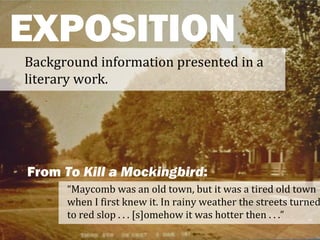 EXPOSITION
Background information presented in a
literary work.




From To Kill a Mockingbird:
      “Maycomb was an old town, but it was a tired old town
      when I first knew it. In rainy weather the streets turned
      to red slop . . . [s]omehow it was hotter then . . .”
 