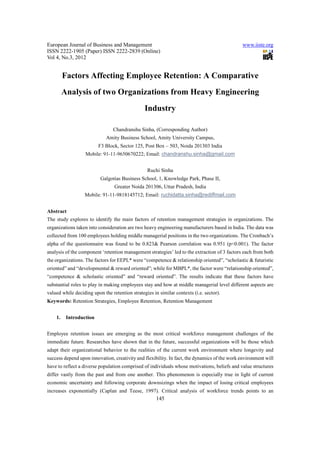 European Journal of Business and Management                                                   www.iiste.org
ISSN 2222-1905 (Paper) ISSN 2222-2839 (Online)
Vol 4, No.3, 2012


         Factors Affecting Employee Retention: A Comparative
         Analysis of two Organizations from Heavy Engineering
                                                Industry

                                Chandranshu Sinha, (Corresponding Author)
                             Amity Business School, Amity University Campus,
                         F3 Block, Sector 125, Post Box – 503, Noida 201303 India
                   Mobile: 91-11-9650670222; Email: chandranshu.sinha@gmail.com


                                                 Ruchi Sinha
                          Galgotias Business School, 1, Knowledge Park, Phase II,
                                 Greater Noida 201306, Uttar Pradesh, India
                  Mobile: 91-11-9818145712; Email: ruchidatta.sinha@rediffmail.com


Abstract
The study explores to identify the main factors of retention management strategies in organizations. The
organizations taken into consideration are two heavy engineering manufacturers based in India. The data was
collected from 100 employees holding middle managerial positions in the two organizations. The Cronbach’s
alpha of the questionnaire was found to be 0.823& Pearson correlation was 0.951 (p<0.001). The factor
analysis of the component ‘retention management strategies’ led to the extraction of 3 factors each from both
the organizations. The factors for EEPL* were “competence & relationship oriented”, “scholastic & futuristic
oriented” and “developmental & reward oriented”; while for MBPL*, the factor were “relationship oriented”,
“competence & scholastic oriented” and “reward oriented”. The results indicate that these factors have
substantial roles to play in making employees stay and how at middle managerial level different aspects are
valued while deciding upon the retention strategies in similar contexts (i.e. sector).
Keywords: Retention Strategies, Employee Retention, Retention Management


    1.    Introduction


Employee retention issues are emerging as the most critical workforce management challenges of the
immediate future. Researches have shown that in the future, successful organizations will be those which
adapt their organizational behavior to the realities of the current work environment where longevity and
success depend upon innovation, creativity and flexibility. In fact, the dynamics of the work environment will
have to reflect a diverse population comprised of individuals whose motivations, beliefs and value structures
differ vastly from the past and from one another. This phenomenon is especially true in light of current
economic uncertainty and following corporate downsizings when the impact of losing critical employees
increases exponentially (Caplan and Teese, 1997). Critical analysis of workforce trends points to an
                                                      145
 