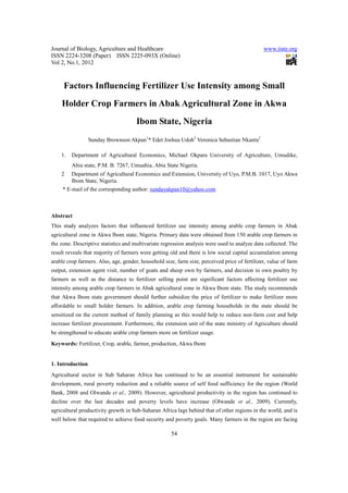Journal of Biology, Agriculture and Healthcare                                                 www.iiste.org
ISSN 2224-3208 (Paper) ISSN 2225-093X (Online)
Vol 2, No.1, 2012



     Factors Influencing Fertilizer Use Intensity among Small
    Holder Crop Farmers in Abak Agricultural Zone in Akwa
                                      Ibom State, Nigeria
                  Sunday Brownson Akpan1* Edet Joshua Udoh2 Veronica Sebastian Nkanta2

    1.   Department of Agricultural Economics, Michael Okpara University of Agriculture, Umudike,
         Abia state, P.M. B. 7267, Umuahia, Abia State Nigeria.
    2    Department of Agricultural Economics and Extension, University of Uyo, P.M.B. 1017, Uyo Akwa
         Ibom State, Nigeria.
     * E-mail of the corresponding author: sundayakpan10@yahoo.com



Abstract
This study analyzes factors that influenced fertilizer use intensity among arable crop farmers in Abak
agricultural zone in Akwa Ibom state, Nigeria. Primary data were obtained from 150 arable crop farmers in
the zone. Descriptive statistics and multivariate regression analysis were used to analyze data collected. The
result reveals that majority of farmers were getting old and there is low social capital accumulation among
arable crop farmers. Also, age, gender, household size, farm size, perceived price of fertilizer, value of farm
output, extension agent visit, number of goats and sheep own by farmers, and decision to own poultry by
farmers as well as the distance to fertilizer selling point are significant factors affecting fertilizer use
intensity among arable crop farmers in Abak agricultural zone in Akwa Ibom state. The study recommends
that Akwa Ibom state government should further subsidize the price of fertilizer to make fertilizer more
affordable to small holder farmers. In addition, arable crop farming households in the state should be
sensitized on the current method of family planning as this would help to reduce non-farm cost and help
increase fertilizer procurement. Furthermore, the extension unit of the state ministry of Agriculture should
be strengthened to educate arable crop farmers more on fertilizer usage.
Keywords: Fertilizer, Crop, arable, farmer, production, Akwa Ibom


1. Introduction
Agricultural sector in Sub Saharan Africa has continued to be an essential instrument for sustainable
development, rural poverty reduction and a reliable source of self food sufficiency for the region (World
Bank, 2008 and Olwande et al., 2009). However, agricultural productivity in the region has continued to
decline over the last decades and poverty levels have increase (Olwande et al., 2009). Currently,
agricultural productivity growth in Sub-Saharan Africa lags behind that of other regions in the world, and is
well below that required to achieve food security and poverty goals. Many farmers in the region are facing

                                                      54
 