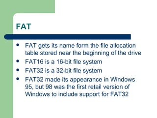 FAT
 FAT gets its name form the file allocation
table stored near the beginning of the drive
 FAT16 is a 16-bit file system
 FAT32 is a 32-bit file system
 FAT32 made its appearance in Windows
95, but 98 was the first retail version of
Windows to include support for FAT32
 