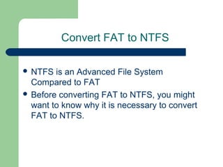 Convert FAT to NTFS
 NTFS is an Advanced File System
Compared to FAT
 Before converting FAT to NTFS, you might
want to know why it is necessary to convert
FAT to NTFS.
 