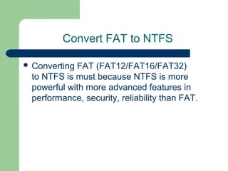 Convert FAT to NTFS
 Converting FAT (FAT12/FAT16/FAT32)
to NTFS is must because NTFS is more
powerful with more advanced features in
performance, security, reliability than FAT.
 