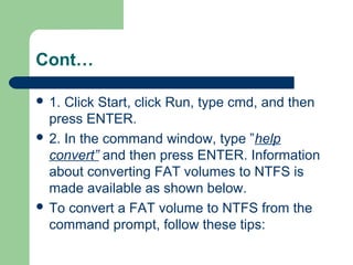 Cont…
 1. Click Start, click Run, type cmd, and then
press ENTER.
 2. In the command window, type ”help
convert” and then press ENTER. Information
about converting FAT volumes to NTFS is
made available as shown below.
 To convert a FAT volume to NTFS from the
command prompt, follow these tips:
 